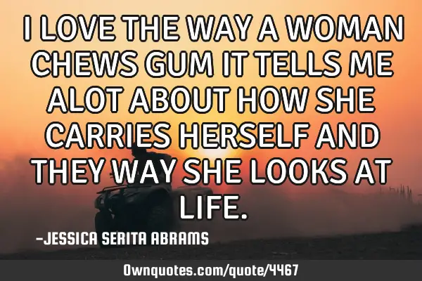 I LOVE THE WAY A WOMAN CHEWS GUM IT TELLS ME ALOT ABOUT HOW SHE CARRIES HERSELF AND THEY WAY SHE LOO