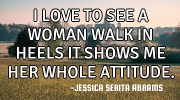 I LOVE TO SEE A WOMAN WALK IN HEELS IT SHOWS ME HER WHOLE ATTITUDE.