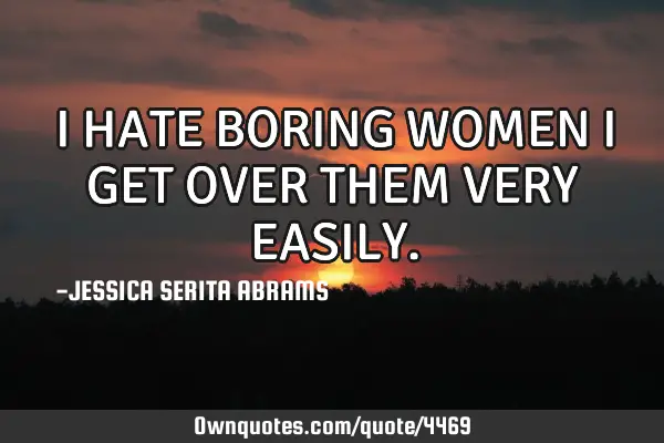 I HATE BORING WOMEN I GET OVER THEM VERY EASILY