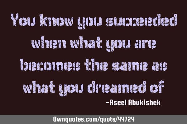 You know you succeeded when what you are becomes the same as what you dreamed