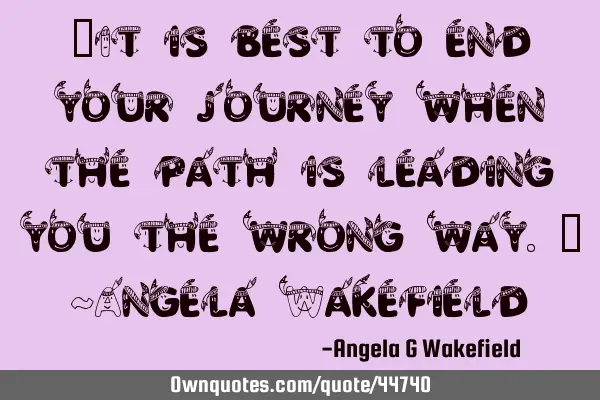 “It is best to end your journey when the path is leading you the wrong way.” ~Angela W