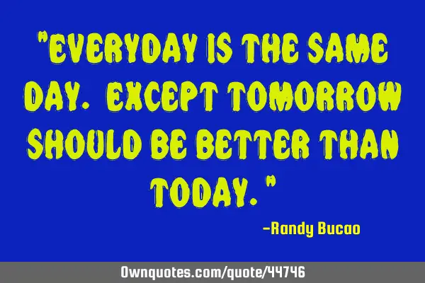"Everyday is the same day. Except tomorrow should be better than today."