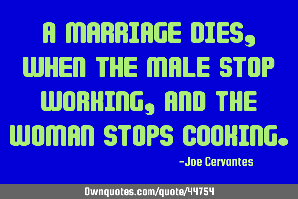 A marriage dies, when the male stop working, and the woman stops