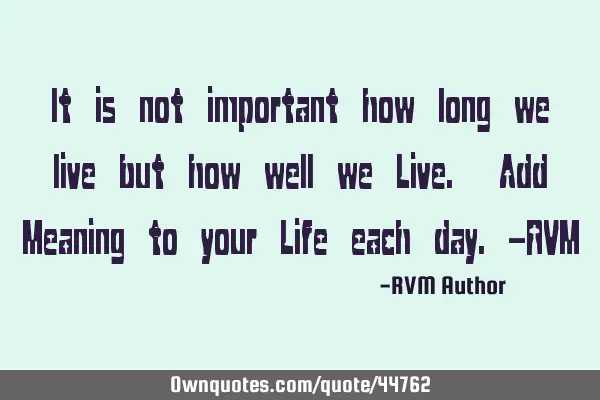 It is not important how long we live but how well we Live. Add Meaning to your Life each day.-RVM