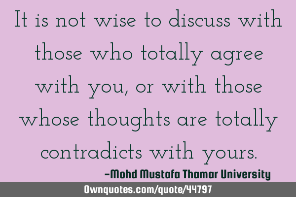 It is not wise to discuss with those who totally agree with you, or with those whose thoughts are