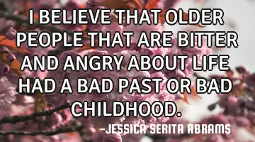 I BELIEVE THAT OLDER PEOPLE THAT ARE BITTER AND ANGRY ABOUT LIFE HAD A BAD PAST OR BAD CHILDHOOD.