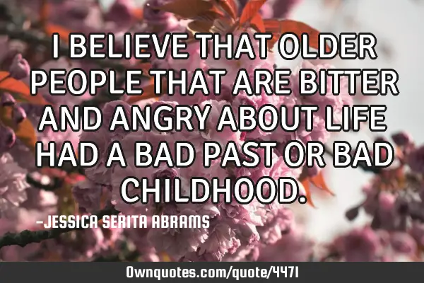 I BELIEVE THAT OLDER PEOPLE THAT ARE BITTER AND ANGRY ABOUT LIFE HAD A BAD PAST OR BAD CHILDHOOD