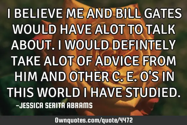 I BELIEVE ME AND BILL GATES WOULD HAVE ALOT TO TALK ABOUT. I WOULD DEFINTELY TAKE ALOT OF ADVICE FRO