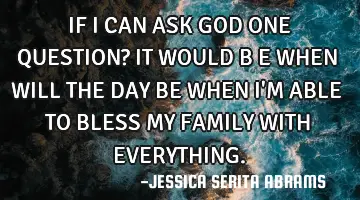 IF I CAN ASK GOD ONE QUESTION? IT WOULD B E WHEN WILL THE DAY BE WHEN I'M ABLE TO BLESS MY FAMILY WI