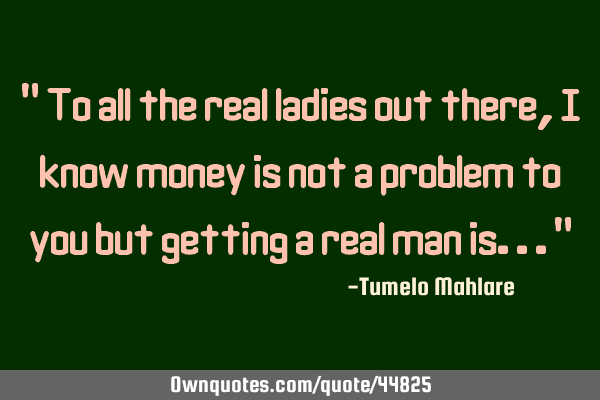" To all the real ladies out there, I know money is not a problem to you but getting a real man
