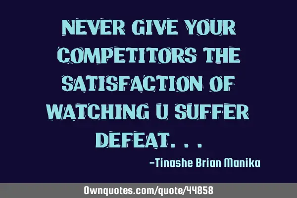 Never give your competitors the satisfaction of watching u suffer