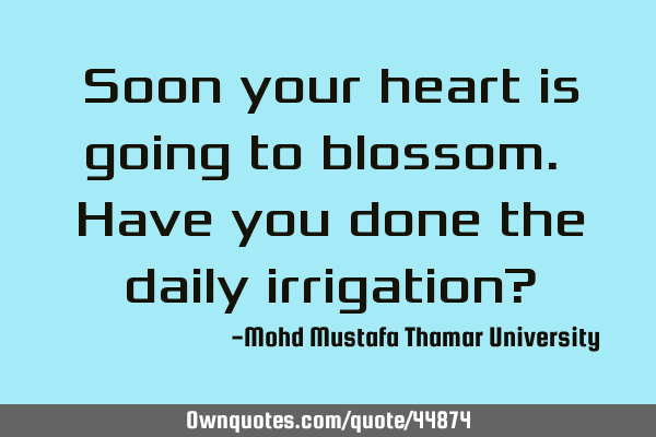 Soon your heart is going to blossom. Have you done the daily irrigation?