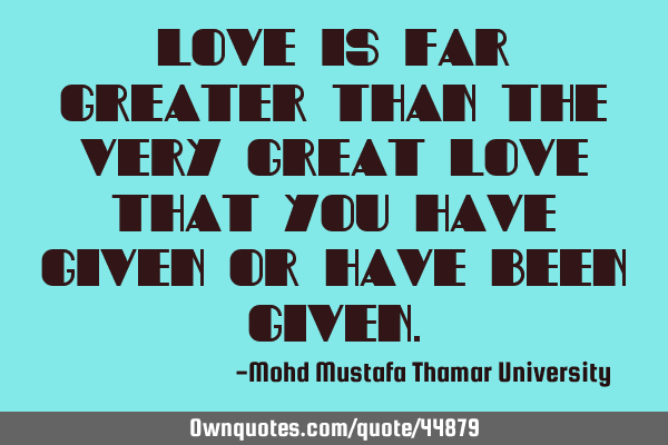 Love is far greater than the very great love that you have given or have been
