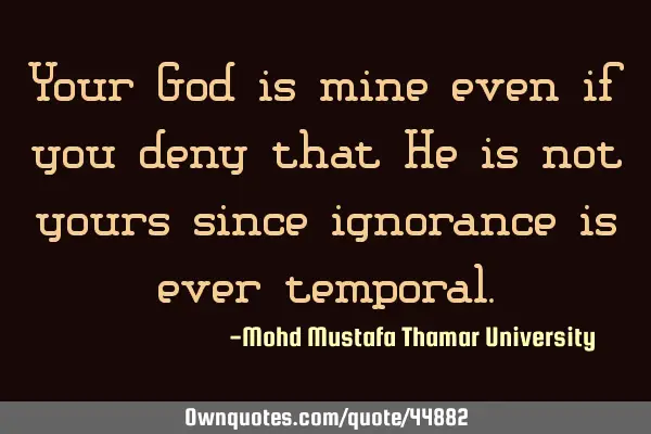 Your God is mine even if you deny that He is not yours since ignorance is ever