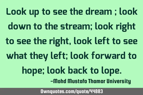 Look up to see the dream ; look down to the stream; look right to see the right, look left to see