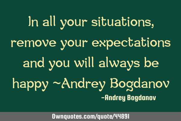 In all your situations, remove your expectations and you will always be happy ~Andrey B