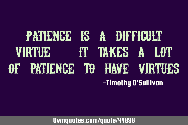Patience is a difficult virtue. It takes a lot of patience to have