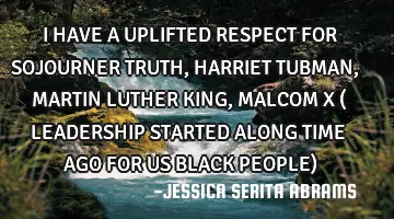 I HAVE A UPLIFTED RESPECT FOR SOJOURNER TRUTH, HARRIET TUBMAN, MARTIN LUTHER KING, MALCOM X ( LEADER