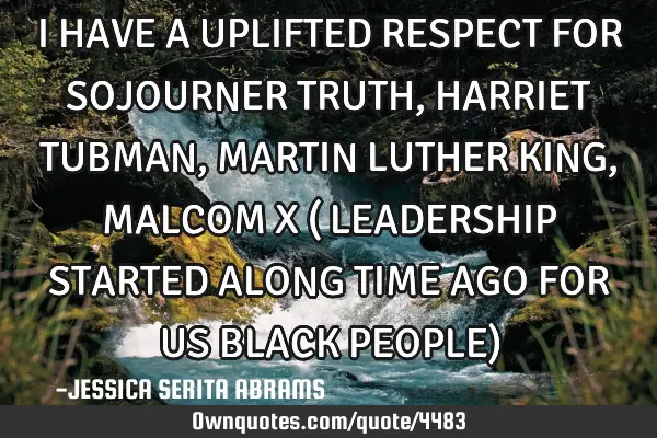 I HAVE A UPLIFTED RESPECT FOR SOJOURNER TRUTH, HARRIET TUBMAN, MARTIN LUTHER KING, MALCOM X ( LEADER