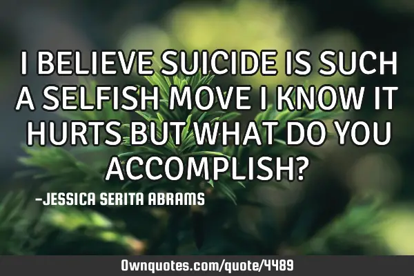 I BELIEVE SUICIDE IS SUCH A SELFISH MOVE I KNOW IT HURTS BUT WHAT DO YOU ACCOMPLISH?