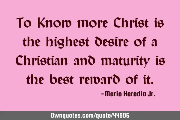 To Know more Christ is the highest desire of a Christian and maturity is the best reward of