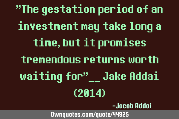 "The gestation period of an investment may take long a time, but it promises tremendous returns