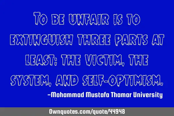 To be unfair is to extinguish three parts at least: the victim, the system, and self-
