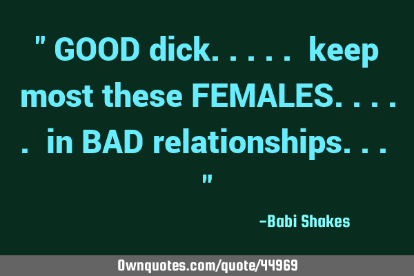 " GOOD dick..... keep most these FEMALES..... in BAD relationships... "
