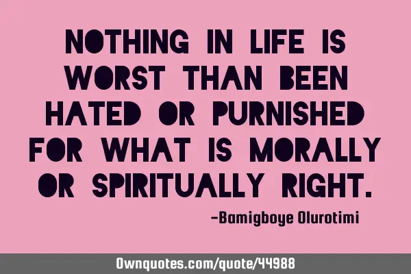 Nothing in life is worst than been hated or purnished for what is morally or spiritually