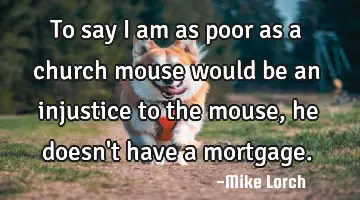 To say I am as poor as a church mouse would be an injustice to the mouse, he doesn