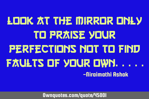 Look at the mirror only to praise your perfections not to find faults of your