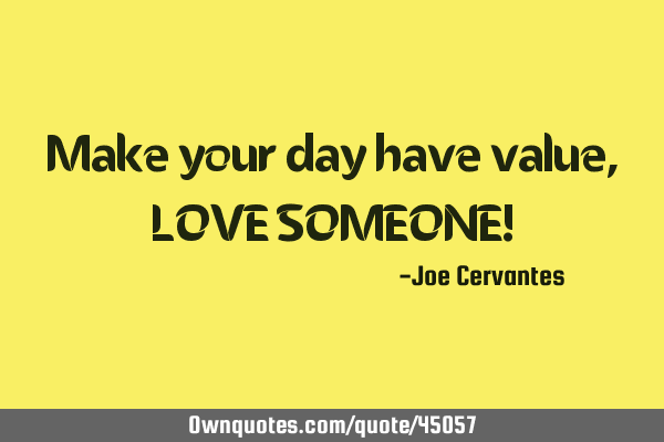 Make your day have value, LOVE SOMEONE!