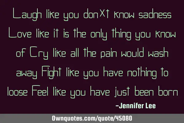 Laugh like you don’t know sadness Love like it is the only thing you know of Cry like all the