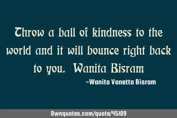 Throw a ball of kindness to the world and it will bounce right back to you. Wanita B