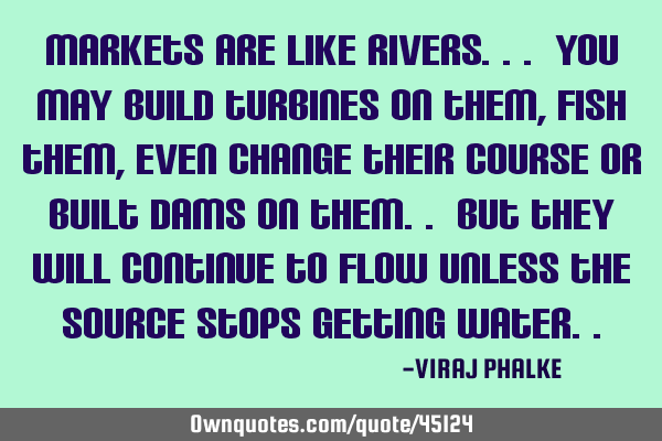 Markets are like rivers... you may build turbines on them, fish them,even change their course or