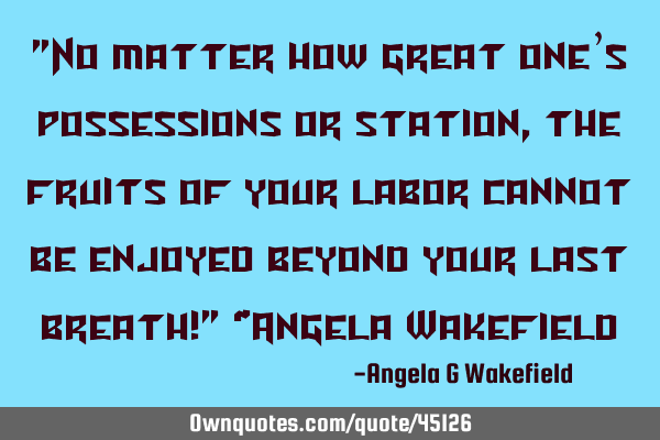 "No matter how great one’s possessions or station, the fruits of your labor cannot be enjoyed