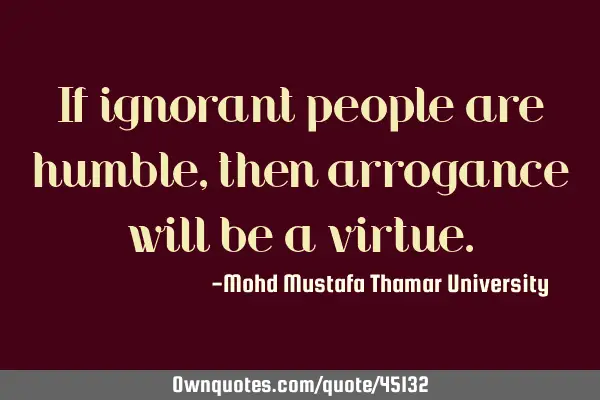 If ignorant people are humble, then arrogance will be a