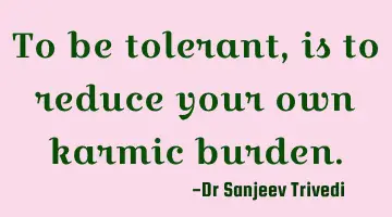 To be tolerant, is to reduce your own karmic burden.