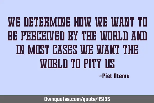 We determine how we want to be perceived by the world and in most cases we want the world to pity