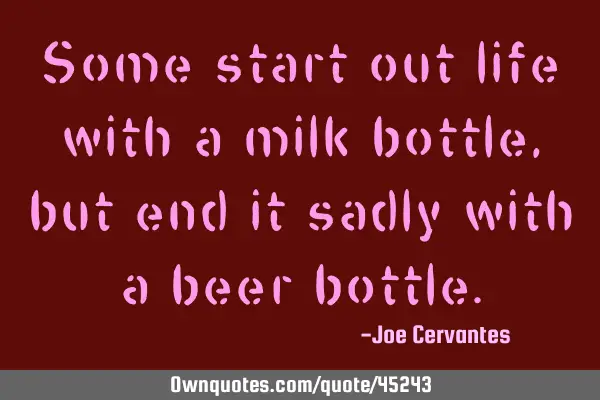 Some start out life with a milk bottle, but end it sadly with a beer