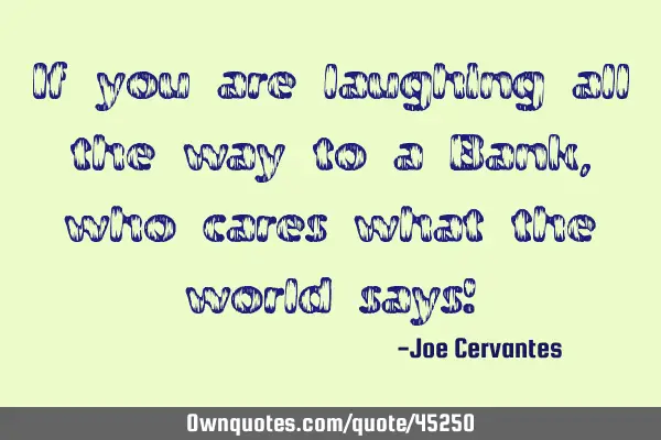 If you are laughing all the way to a Bank, who cares what the world says!
