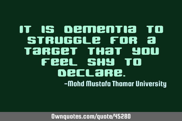 It is dementia to struggle for a target that you feel shy to