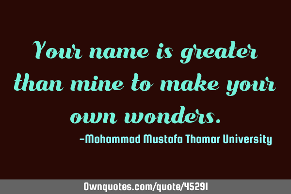 Your name is greater than mine to make your own