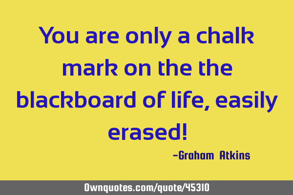 You are only a chalk mark on the the blackboard of life, easily erased!