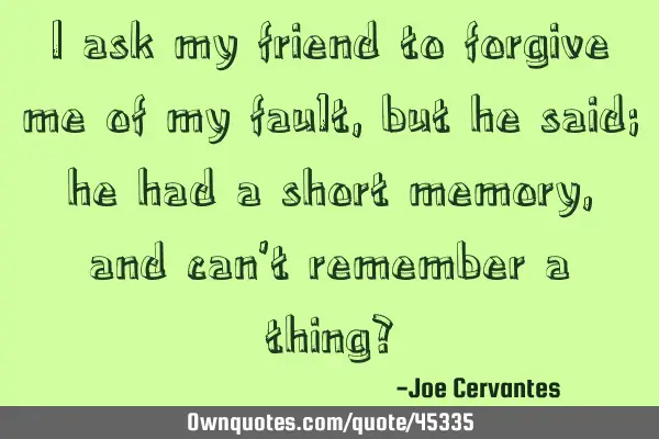 I ask my friend to forgive me of my fault, but he said; he had a short memory, and can