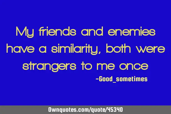 My friends and enemies have a similarity , both were strangers to me