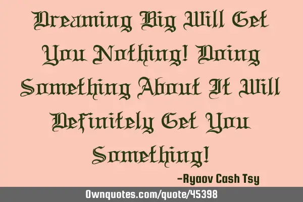 Dreaming Big Will Get You Nothing! Doing Something About It Will Definitely Get You Something!