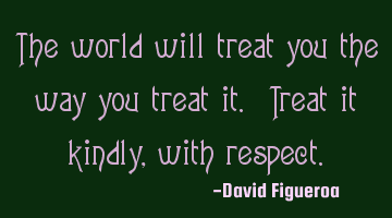 The world will treat you the way you treat it. Treat it kindly, with respect.