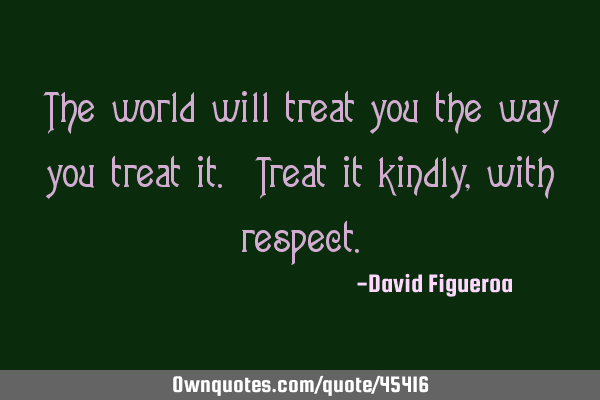 The world will treat you the way you treat it. Treat it kindly, with