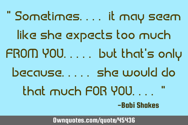 " Sometimes.... it may seem like she expects too much FROM YOU..... but that